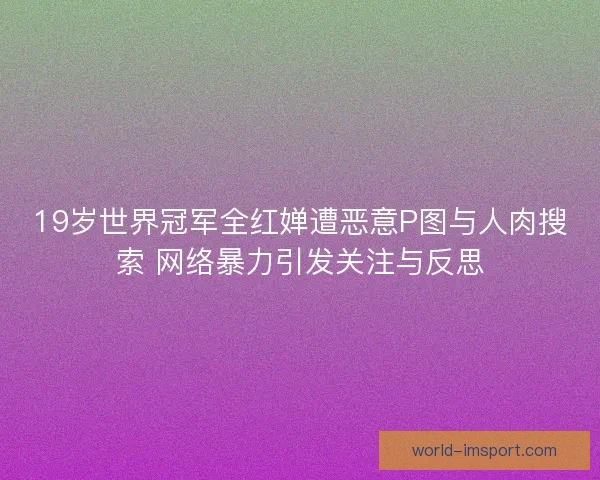 19岁世界冠军全红婵遭恶意P图与人肉搜索 网络暴力引发关注与反思