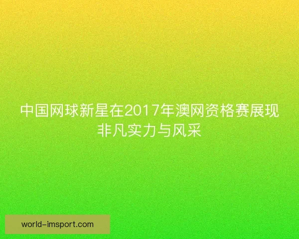 中国网球新星在2017年澳网资格赛展现非凡实力与风采