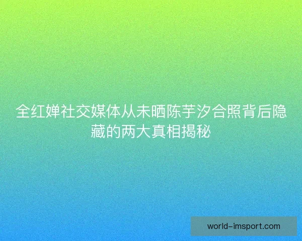 全红婵社交媒体从未晒陈芋汐合照背后隐藏的两大真相揭秘
