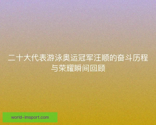 二十大代表游泳奥运冠军汪顺的奋斗历程与荣耀瞬间回顾